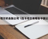 卡塔尔的金融公司（在卡塔尔有哪些中国公司）