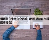 阿根廷能在卡塔尔夺冠嘛（阿根廷能在卡塔尔夺冠嘛现在）